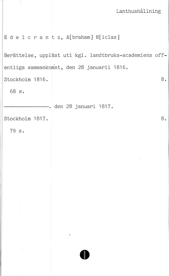  ﻿Lanthushållning
Edelcrantz, A[brahara] N[iclas]
Berättelse, uppläst uti kgl. landtbruks-academiens off-
entliga sammankomst, den 28 januarii 1816.
Stockholm 1816.	8.
68 si
--------------. den 28 januari 1817.
Stockholm 1817.	8.
79 s.